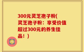 300元灵芝孢子粉(灵芝孢子粉：享受价值超过300元的养生佳品！)