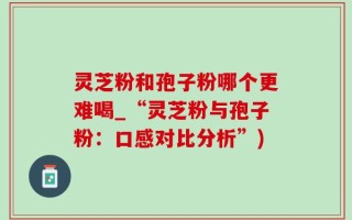 灵芝粉和孢子粉哪个更难喝_“灵芝粉与孢子粉：口感对比分析”)
