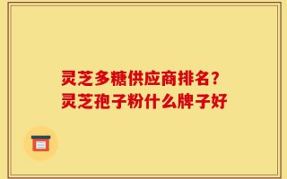 灵芝多糖供应商排名？灵芝孢子粉什么牌子好