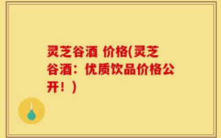 灵芝谷酒 价格(灵芝谷酒：优质饮品价格公开！)