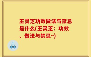 王灵芝功效做法与禁忌是什么(王灵芝：功效、做法与禁忌~)