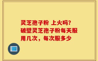 灵芝孢子粉 上火吗？破壁灵芝孢子粉每天服用几次，每次服多少