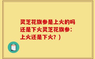 灵芝花旗参是上火的吗还是下火灵芝花旗参：上火还是下火？)