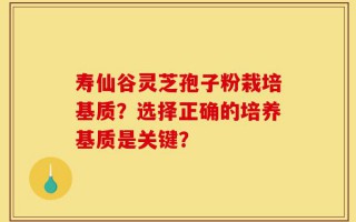寿仙谷灵芝孢子粉栽培基质？选择正确的培养基质是关键？