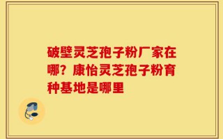 破壁灵芝孢子粉厂家在哪？康怡灵芝孢子粉育种基地是哪里