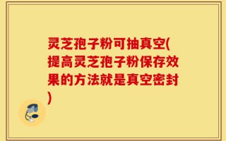 灵芝孢子粉可抽真空(提高灵芝孢子粉保存效果的方法就是真空密封)