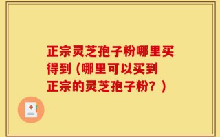 正宗灵芝孢子粉哪里买得到 (哪里可以买到正宗的灵芝孢子粉？)
