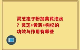 灵芝孢子粉加黄芪泡水？灵芝+黄芪+枸杞的功效与作用有哪些