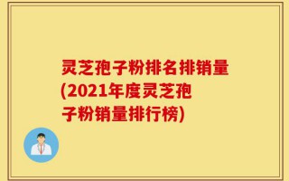 灵芝孢子粉排名排销量(2021年度灵芝孢子粉销量排行榜)