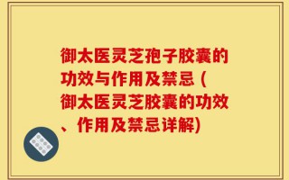 御太医灵芝孢子胶囊的功效与作用及禁忌 (御太医灵芝胶囊的功效、作用及禁忌详解)