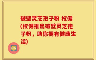 破壁灵芝孢子粉 权健(权健推出破壁灵芝孢子粉，助你拥有健康生活)