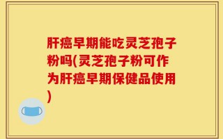肝癌早期能吃灵芝孢子粉吗(灵芝孢子粉可作为肝癌早期保健品使用)