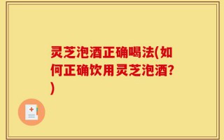 灵芝泡酒正确喝法(如何正确饮用灵芝泡酒？)