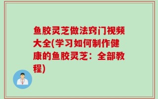 鱼胶灵芝做法窍门视频大全(学习如何制作健康的鱼胶灵芝：全部教程)