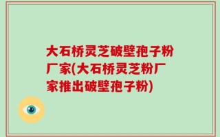 大石桥灵芝破壁孢子粉厂家(大石桥灵芝粉厂家推出破壁孢子粉)