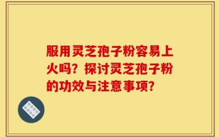 服用灵芝孢子粉容易上火吗？探讨灵芝孢子粉的功效与注意事项？