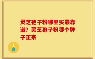 灵芝孢子粉哪里买最靠谱？灵芝孢子粉哪个牌子正宗