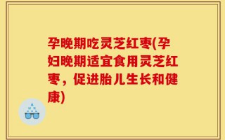 孕晚期吃灵芝红枣(孕妇晚期适宜食用灵芝红枣，促进胎儿生长和健康)