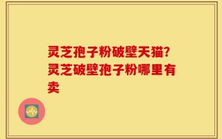 灵芝孢子粉破壁天猫？灵芝破壁孢子粉哪里有卖