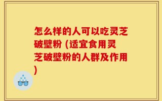 怎么样的人可以吃灵芝破壁粉 (适宜食用灵芝破壁粉的人群及作用)
