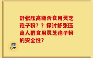 舒张压高能否食用灵芝孢子粉？？探讨舒张压高人群食用灵芝孢子粉的安全性？