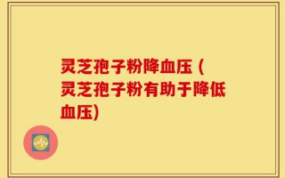 灵芝孢子粉降血压 (灵芝孢子粉有助于降低血压)