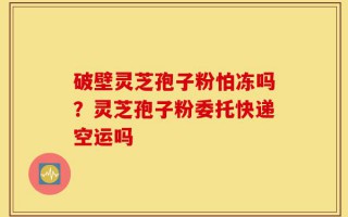 破壁灵芝孢子粉怕冻吗？灵芝孢子粉委托快递空运吗