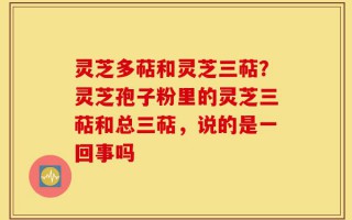 灵芝多萜和灵芝三萜？灵芝孢子粉里的灵芝三萜和总三萜，说的是一回事吗