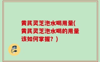 黄芪灵芝泡水喝用量(黄芪灵芝泡水喝的用量该如何掌握？)