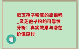 灵芝孢子粉真的靠谱吗_灵芝孢子粉的可靠性分析：真实效果与潜在价值探讨