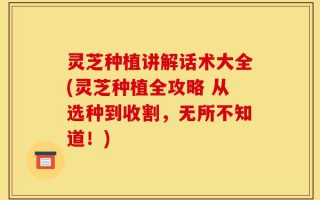 灵芝种植讲解话术大全(灵芝种植全攻略 从选种到收割，无所不知道！)