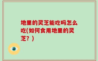 地里的灵芝能吃吗怎么吃(如何食用地里的灵芝？)