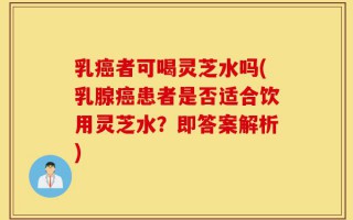 乳癌者可喝灵芝水吗(乳腺癌患者是否适合饮用灵芝水？即答案解析)