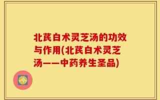 北芪白术灵芝汤的功效与作用(北芪白术灵芝汤——中药养生圣品)