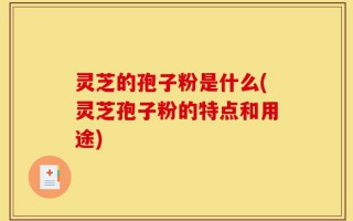 灵芝的孢子粉是什么(灵芝孢子粉的特点和用途)