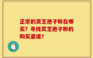 正宗的灵芝孢子粉在哪买？寻找灵芝孢子粉的购买渠道？