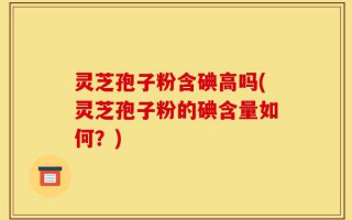 灵芝孢子粉含碘高吗(灵芝孢子粉的碘含量如何？)