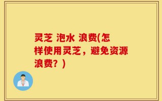 灵芝 泡水 浪费(怎样使用灵芝，避免资源浪费？)