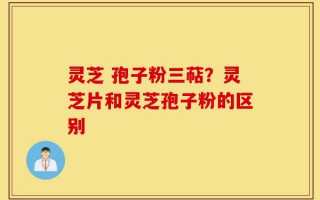 灵芝 孢子粉三萜？灵芝片和灵芝孢子粉的区别