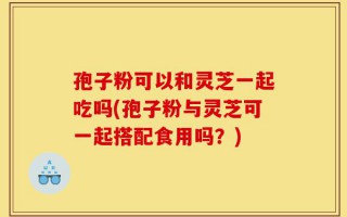 孢子粉可以和灵芝一起吃吗(孢子粉与灵芝可一起搭配食用吗？)
