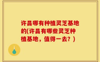 许昌哪有种植灵芝基地的(许昌有哪些灵芝种植基地，值得一去？)