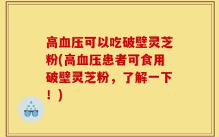 高血压可以吃破壁灵芝粉(高血压患者可食用破壁灵芝粉，了解一下！)