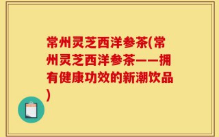 常州灵芝西洋参茶(常州灵芝西洋参茶——拥有健康功效的新潮饮品)