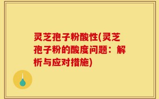 灵芝孢子粉酸性(灵芝孢子粉的酸度问题：解析与应对措施)