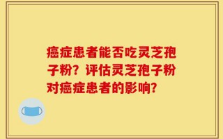 癌症患者能否吃灵芝孢子粉？评估灵芝孢子粉对癌症患者的影响？