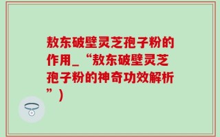 敖东破壁灵芝孢子粉的作用_“敖东破壁灵芝孢子粉的神奇功效解析”)