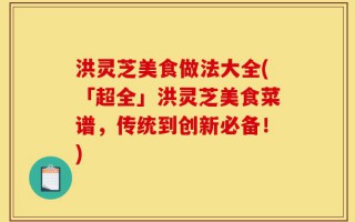 洪灵芝美食做法大全(「超全」洪灵芝美食菜谱，传统到创新必备！)