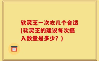 软灵芝一次吃几个合适(软灵芝的建议每次摄入数量是多少？)