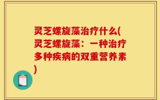 灵芝螺旋藻治疗什么(灵芝螺旋藻：一种治疗多种疾病的双重营养素)