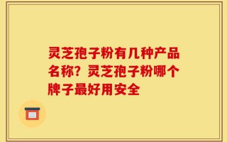 灵芝孢子粉有几种产品名称？灵芝孢子粉哪个牌子最好用安全